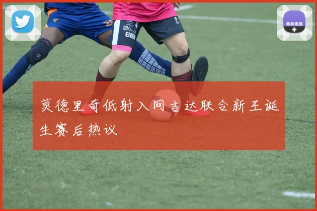 莫德里奇低射入网吉达联合新王诞生赛后热议