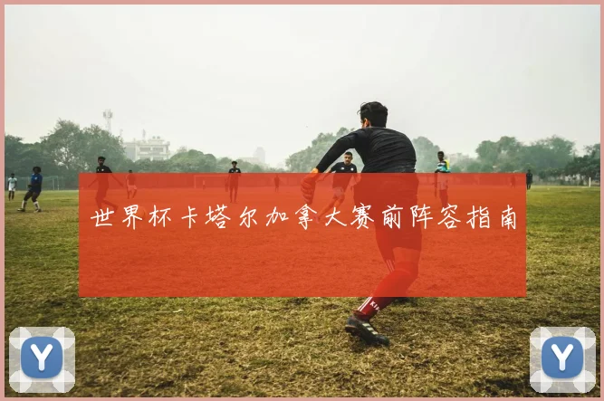世界杯卡塔尔加拿大赛前阵容指南