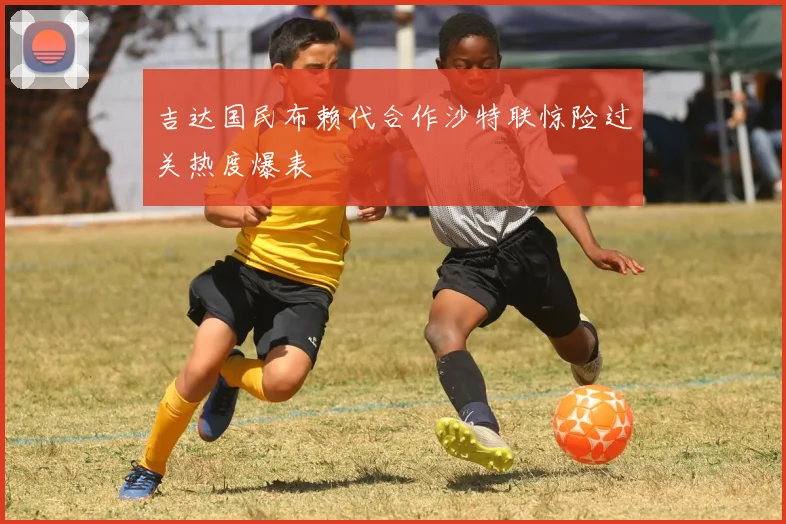 吉达国民布赖代合作沙特联惊险过关热度爆表