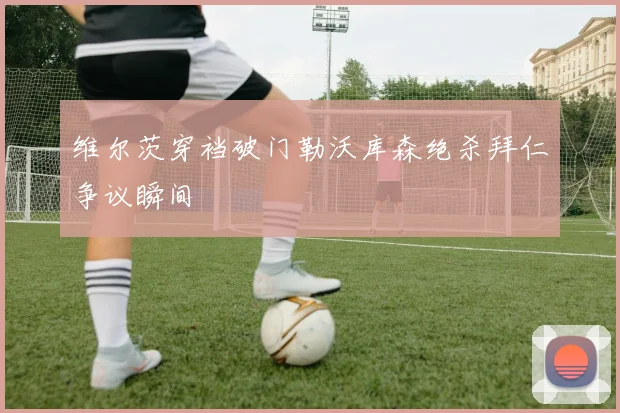 维尔茨穿裆破门勒沃库森绝杀拜仁争议瞬间