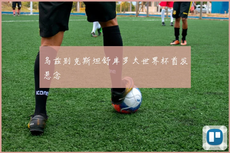 乌兹别克斯坦舒库罗夫世界杯首发悬念