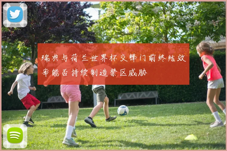 瑞典与荷兰世界杯交锋门前终结效率能否持续制造禁区威胁