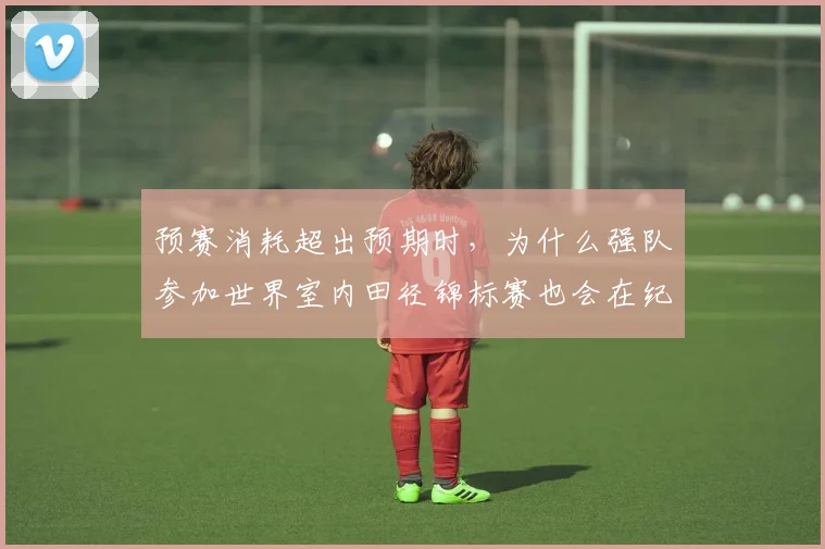 预赛消耗超出预期时，为什么强队参加世界室内田径锦标赛也会在纪录压力上出错