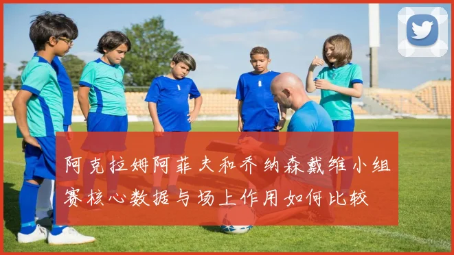 阿克拉姆阿菲夫和乔纳森戴维小组赛核心数据与场上作用如何比较