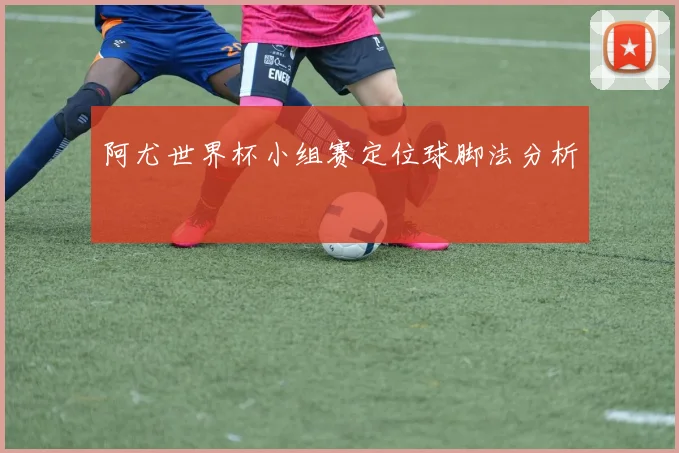 阿尤世界杯小组赛定位球脚法分析