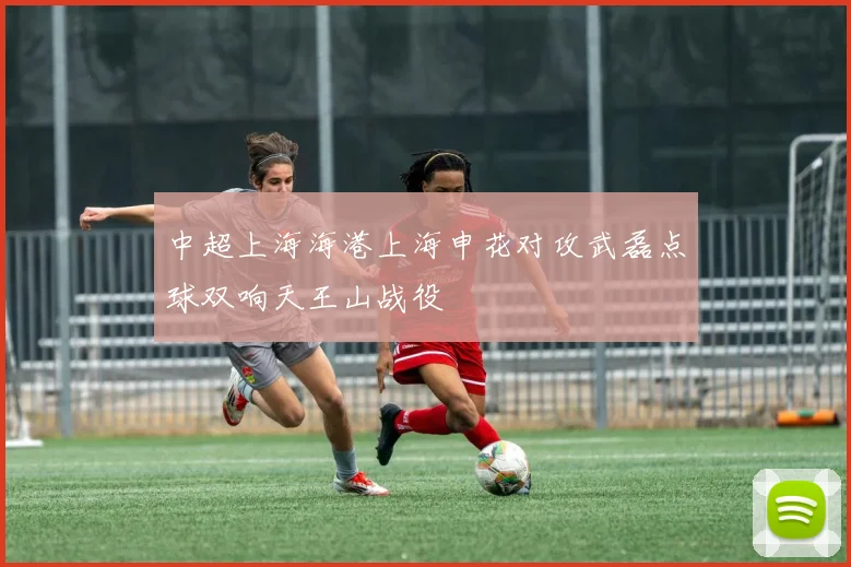 中超上海海港上海申花对攻武磊点球双响天王山战役