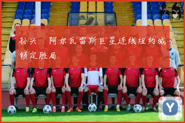 孙兴慜阿尔瓦雷斯巨星连线纽约城锁定胜局