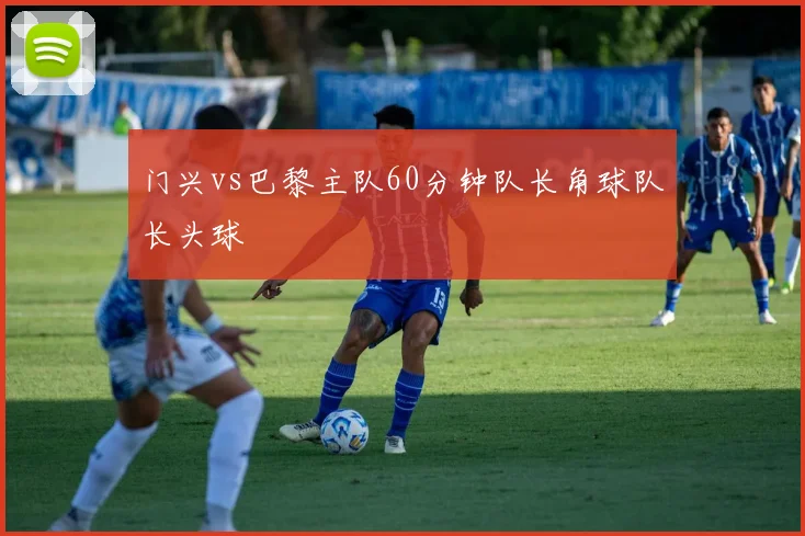 门兴vs巴黎主队60分钟队长角球队长头球