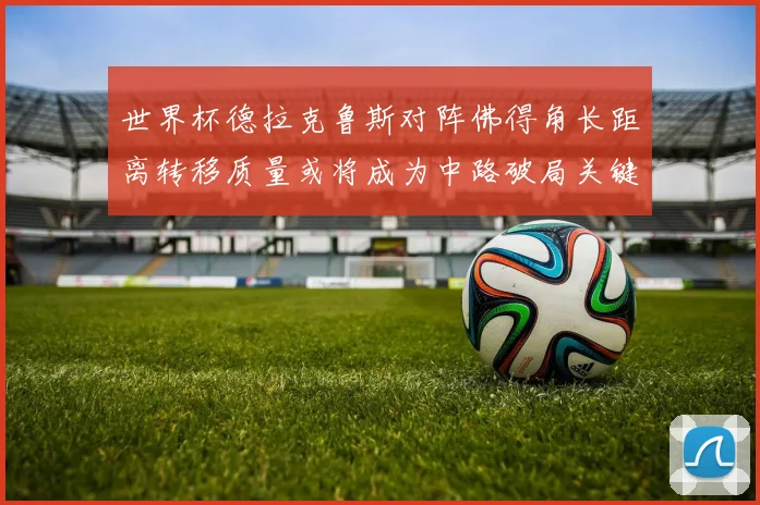 世界杯德拉克鲁斯对阵佛得角长距离转移质量或将成为中路破局关键