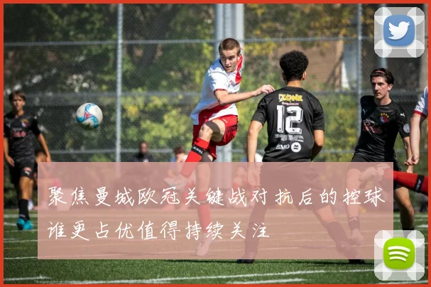 聚焦曼城欧冠关键战对抗后的控球谁更占优值得持续关注