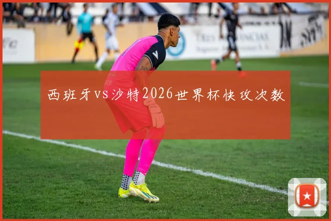 西班牙vs沙特2026世界杯快攻次数