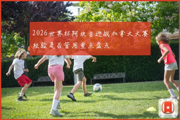 2026世界杯阿坎吉迎战加拿大大赛经验是否管用重点盘点