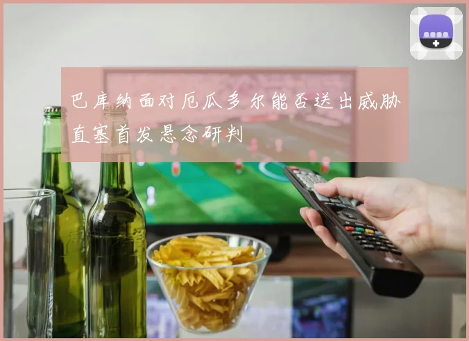 巴库纳面对厄瓜多尔能否送出威胁直塞首发悬念研判