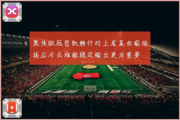 聚焦欧冠哲凯赖什对上居莱尔前场接应方式谁能稳定输出更为重要