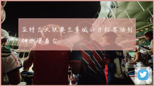 亚特兰大联奥兰多城公开杯客场封神燃爆看台