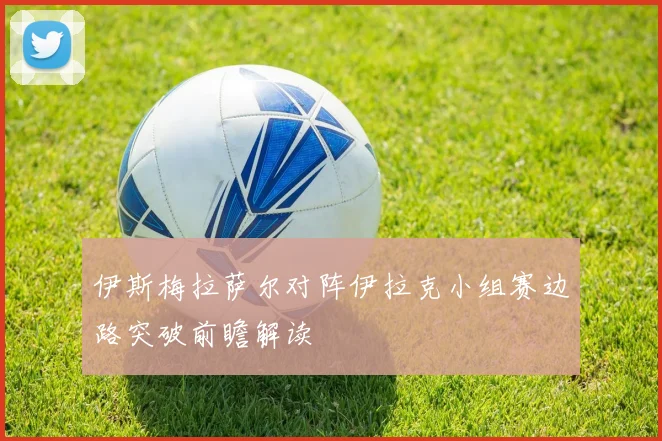 伊斯梅拉萨尔对阵伊拉克小组赛边路突破前瞻解读