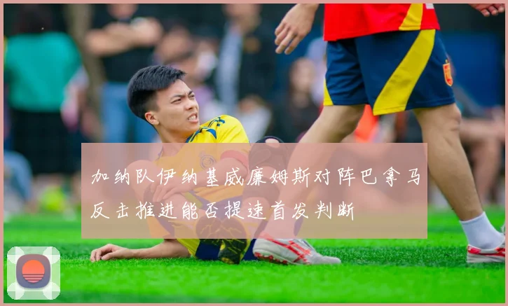加纳队伊纳基威廉姆斯对阵巴拿马反击推进能否提速首发判断