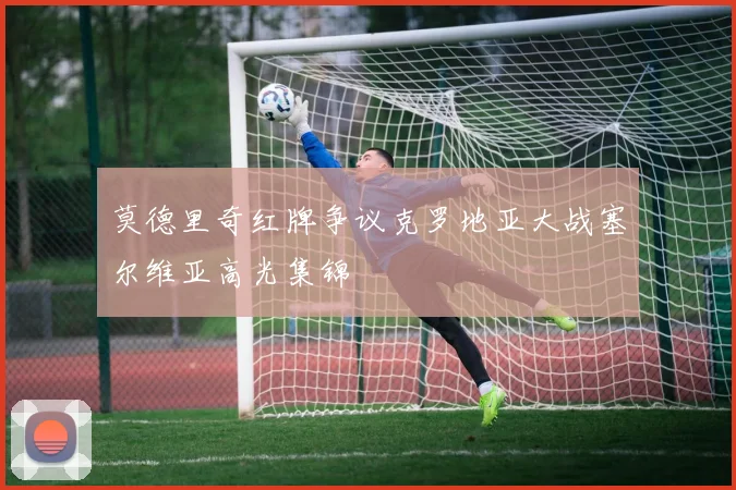 莫德里奇红牌争议克罗地亚大战塞尔维亚高光集锦