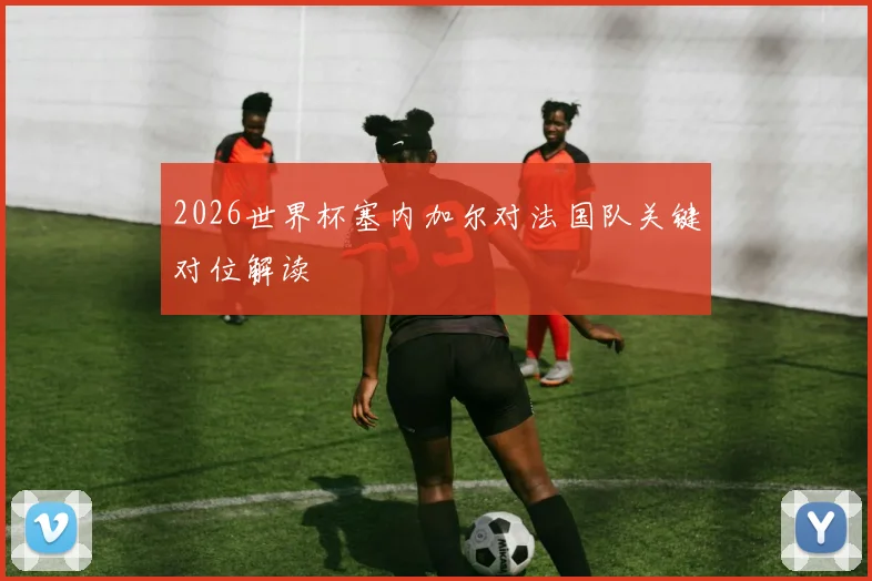 2026世界杯塞内加尔对法国队关键对位解读