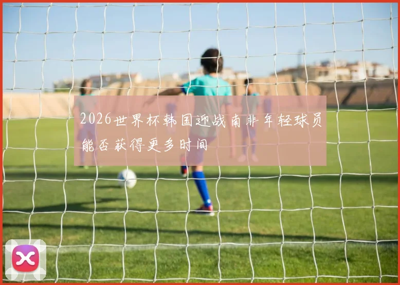 2026世界杯韩国迎战南非年轻球员能否获得更多时间
