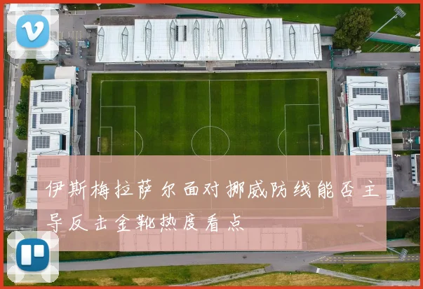 伊斯梅拉萨尔面对挪威防线能否主导反击金靴热度看点
