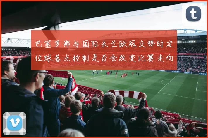 巴塞罗那与国际米兰欧冠交锋时定位球落点控制是否会改变比赛走向