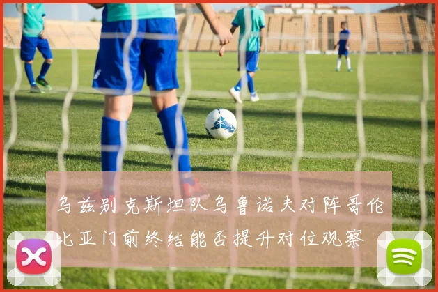 乌兹别克斯坦队乌鲁诺夫对阵哥伦比亚门前终结能否提升对位观察