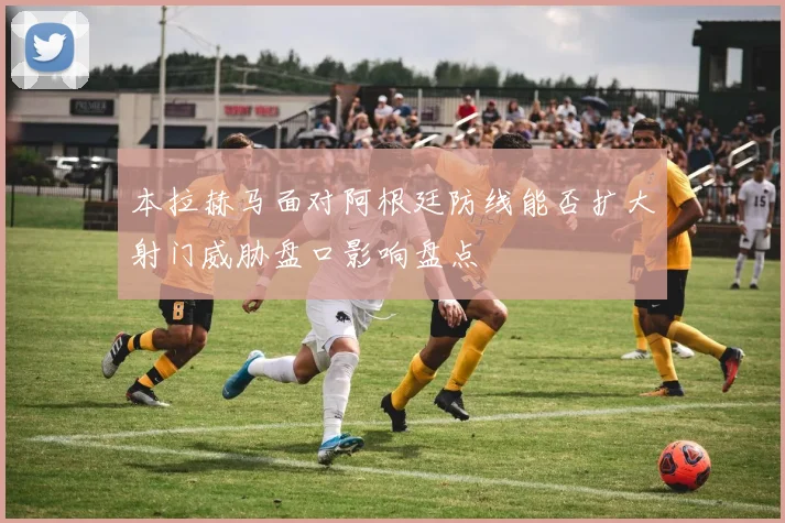本拉赫马面对阿根廷防线能否扩大射门威胁盘口影响盘点