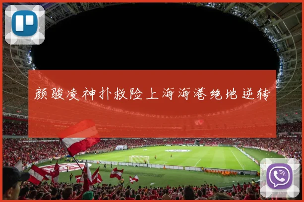 颜骏凌神扑救险上海海港绝地逆转