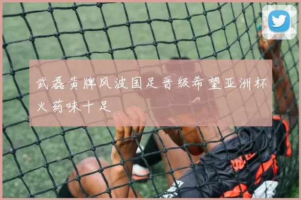 武磊黄牌风波国足晋级希望亚洲杯火药味十足