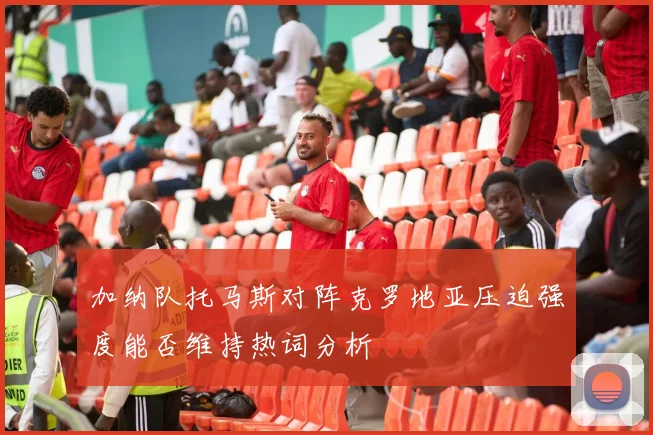 加纳队托马斯对阵克罗地亚压迫强度能否维持热词分析