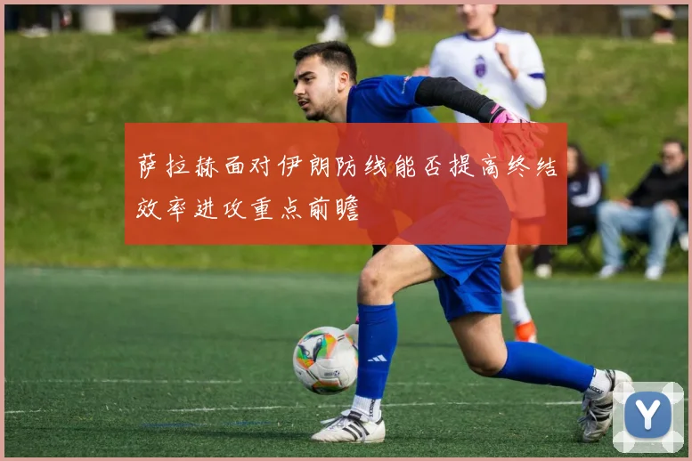 萨拉赫面对伊朗防线能否提高终结效率进攻重点前瞻