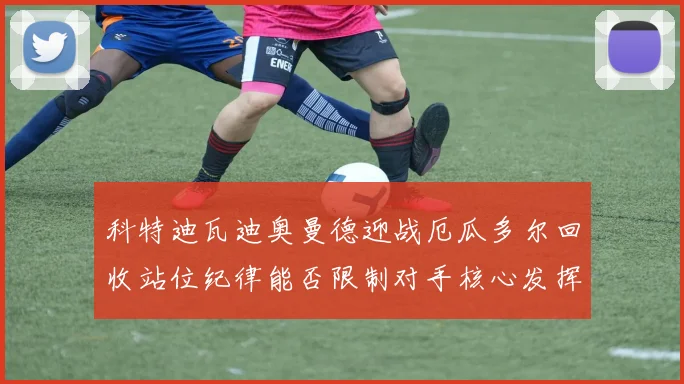 科特迪瓦迪奥曼德迎战厄瓜多尔回收站位纪律能否限制对手核心发挥