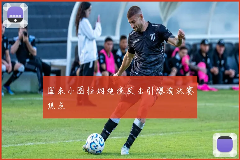 国米小图拉姆绝境反击引爆淘汰赛焦点