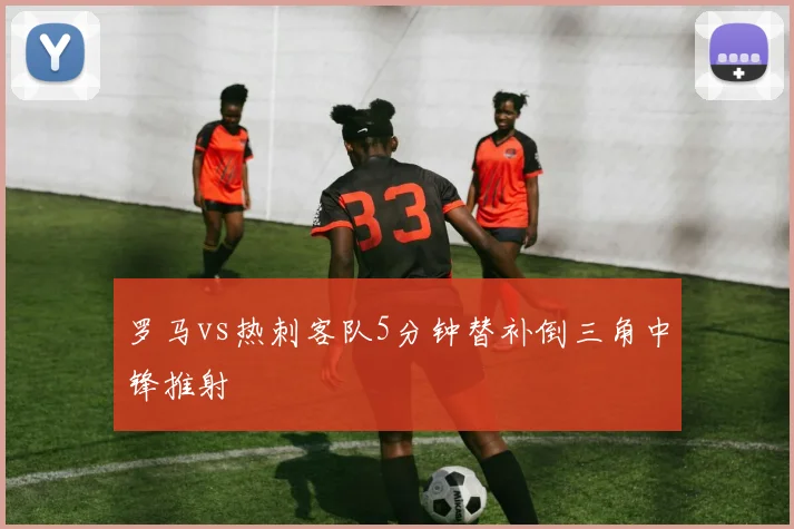 罗马vs热刺客队5分钟替补倒三角中锋推射