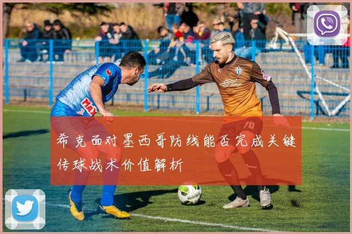 希克面对墨西哥防线能否完成关键传球战术价值解析