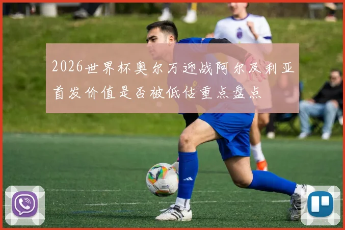 2026世界杯奥尔万迎战阿尔及利亚首发价值是否被低估重点盘点