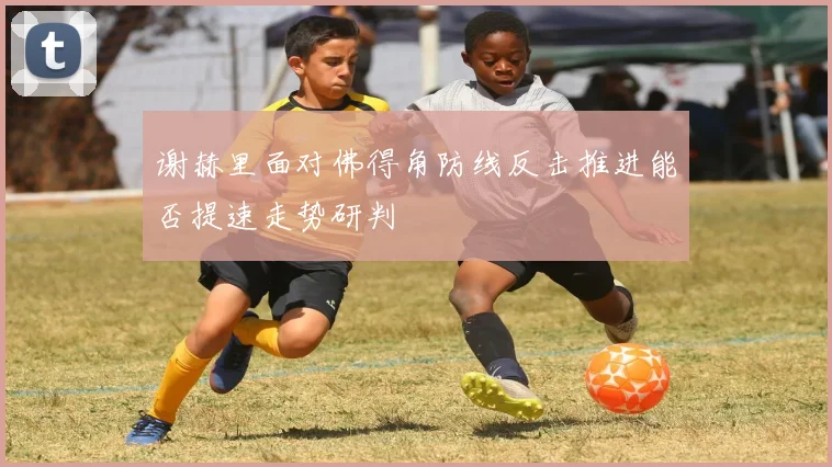 谢赫里面对佛得角防线反击推进能否提速走势研判