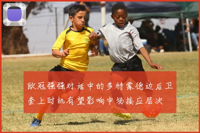 欧冠强强对话中的多特蒙德边后卫套上时机有望影响中场接应层次