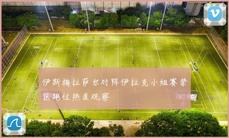 伊斯梅拉萨尔对阵伊拉克小组赛禁区跑位热度观察