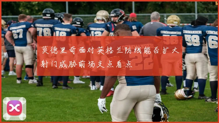 莫德里奇面对英格兰防线能否扩大射门威胁前场支点看点