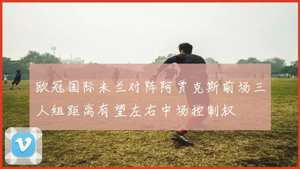 欧冠国际米兰对阵阿贾克斯前场三人组距离有望左右中场控制权