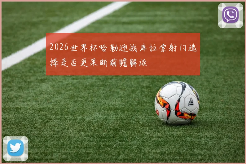 2026世界杯哈勒迎战库拉索射门选择是否更果断前瞻解读