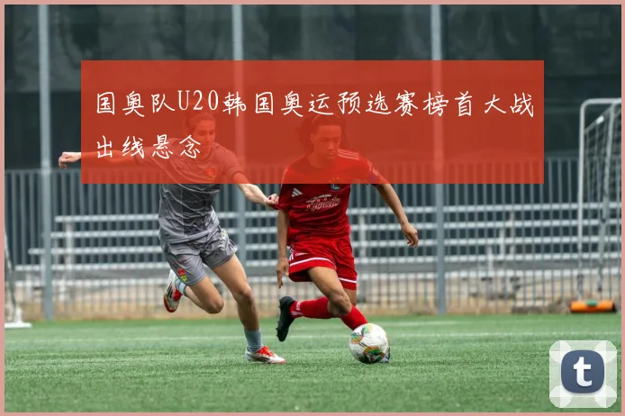 国奥队U20韩国奥运预选赛榜首大战出线悬念