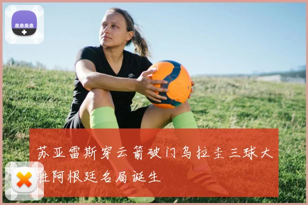 苏亚雷斯穿云箭破门乌拉圭三球大胜阿根廷名局诞生