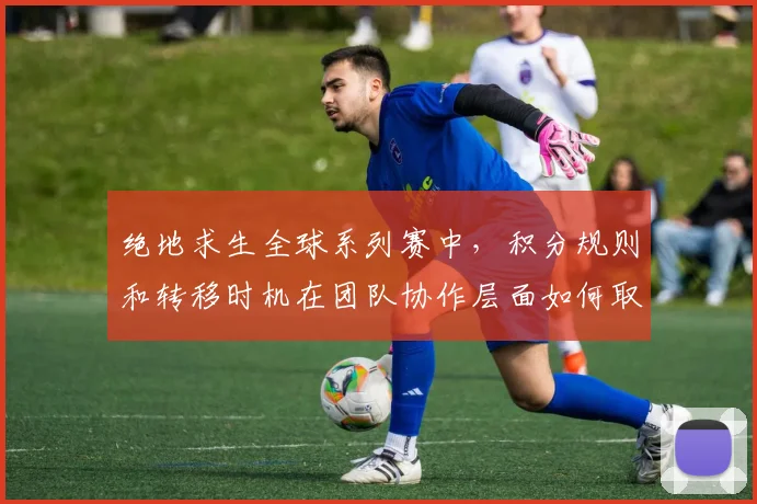 绝地求生全球系列赛中，积分规则和转移时机在团队协作层面如何取得平衡