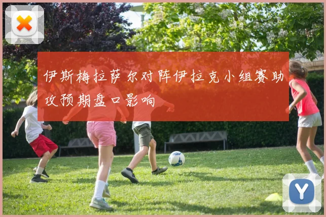 伊斯梅拉萨尔对阵伊拉克小组赛助攻预期盘口影响