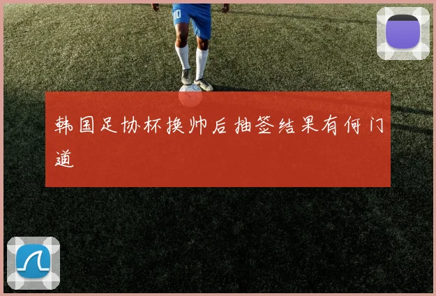 韩国足协杯换帅后抽签结果有何门道
